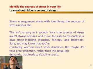 “ N U M B E R O N E I N H E A R T C A R E ”
TM
22
Identify the sources of stress in your life
Learn about hidden sources of stress
Stress management starts with identifying the sources of
stress in your life.
This isn’t as easy as it sounds. Your true sources of stress
aren’t always obvious, and it’s all too easy to overlook your
own stress-inducing thoughts, feelings, and behaviors.
Sure, you may know that you’re
constantly worried about work deadlines. But maybe it’s
your procrastination, rather than the actual job
demands, that leads to deadline stress.
 