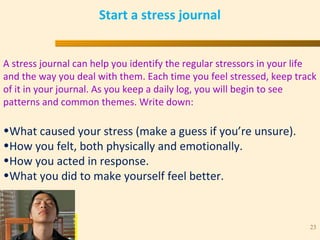 “ N U M B E R O N E I N H E A R T C A R E ”
TM
23
Start a stress journal
A stress journal can help you identify the regular stressors in your life
and the way you deal with them. Each time you feel stressed, keep track
of it in your journal. As you keep a daily log, you will begin to see
patterns and common themes. Write down:
•What caused your stress (make a guess if you’re unsure).
•How you felt, both physically and emotionally.
•How you acted in response.
•What you did to make yourself feel better.
 