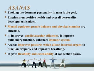 ASANAS
 Evoking the dormant personality in man is the goal.
 Emphasis on positive health and overall personality
development is given.
 Mental equipose, pranic balance and physical stamina are
outcome.
 it improves cardiovascular efficiency, it improve
pulmonary function, enhances immune system.
 Asanas improves postures which allows internal organs to
function properly and improves breathing.
 It gives flexibility and extensibility of connective tissue.
 