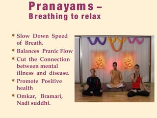 Pranayam s –
B reathing to relax
 Slow Down Speed
of Breath.
 Balances Pranic Flow
 Cut the Connection
between mental
illness and disease.
 Promote Positive
health
 Omkar, Bramari,
Nadi suddhi.
 