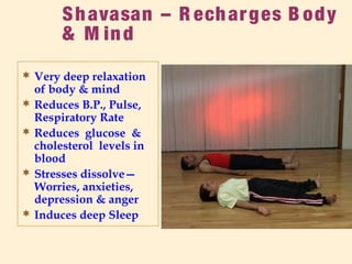 Shavasan – R echarges B ody
& M ind
 Very deep relaxation
of body & mind
 Reduces B.P., Pulse,
Respiratory Rate
 Reduces glucose &
cholesterol levels in
blood
 Stresses dissolve—
Worries, anxieties,
depression & anger
 Induces deep Sleep
 
