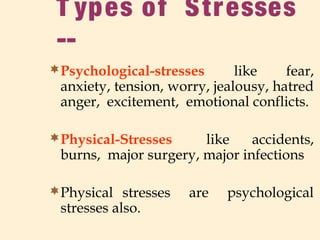 T ypes of Stresses
--
Psychological-stresses like fear,
anxiety, tension, worry, jealousy, hatred
anger, excitement, emotional conflicts.
Physical-Stresses like accidents,
burns, major surgery, major infections
Physical stresses are psychological
stresses also.
 