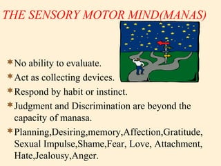 THE SENSORY MOTOR MIND(MANAS)
No ability to evaluate.
Act as collecting devices.
Respond by habit or instinct.
Judgment and Discrimination are beyond the
capacity of manasa.
Planning,Desiring,memory,Affection,Gratitude,
Sexual Impulse,Shame,Fear, Love, Attachment,
Hate,Jealousy,Anger.
 
