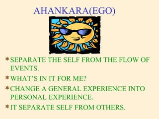 AHANKARA(EGO)
SEPARATE THE SELF FROM THE FLOW OF
EVENTS.
WHAT’S IN IT FOR ME?
CHANGE A GENERAL EXPERIENCE INTO
PERSONAL EXPERIENCE.
IT SEPARATE SELF FROM OTHERS.
 