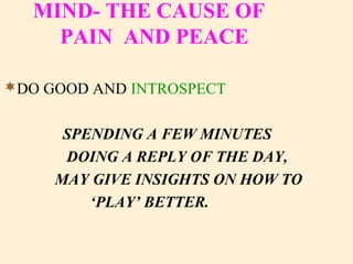 MIND- THE CAUSE OF
PAIN AND PEACE
DO GOOD AND INTROSPECT
SPENDING A FEW MINUTES
DOING A REPLY OF THE DAY,
MAY GIVE INSIGHTS ON HOW TO
‘PLAY’ BETTER.
 