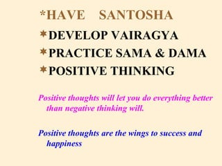 *HAVE SANTOSHA
DEVELOP VAIRAGYA
PRACTICE SAMA & DAMA
POSITIVE THINKING
Positive thoughts will let you do everything better
than negative thinking will.
Positive thoughts are the wings to success and
happiness
 