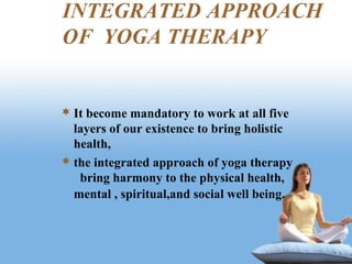 INTEGRATED APPROACH
OF YOGA THERAPY
 It become mandatory to work at all five
layers of our existence to bring holistic
health,
 the integrated approach of yoga therapy
bring harmony to the physical health,
mental , spiritual,and social well being.
 