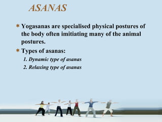 Yogasanas are specialised physical postures of
the body often imitiating many of the animal
postures.
Types of asanas:
1. Dynamic type of asanas
2. Relaxing type of asanas
ASANAS
 