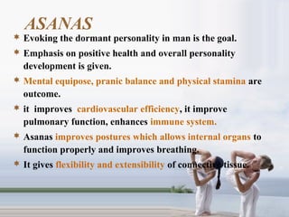 ASANAS
 Evoking the dormant personality in man is the goal.
 Emphasis on positive health and overall personality
development is given.
 Mental equipose, pranic balance and physical stamina are
outcome.
 it improves cardiovascular efficiency, it improve
pulmonary function, enhances immune system.
 Asanas improves postures which allows internal organs to
function properly and improves breathing.
 It gives flexibility and extensibility of connective tissue.
 