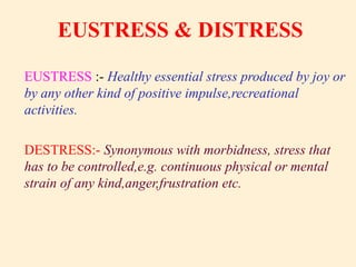 EUSTRESS & DISTRESS
EUSTRESS :- Healthy essential stress produced by joy or
by any other kind of positive impulse,recreational
activities.
DESTRESS:- Synonymous with morbidness, stress that
has to be controlled,e.g. continuous physical or mental
strain of any kind,anger,frustration etc.
 