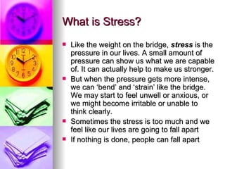 What is Stress? Like the weight on the bridge,  stress  is the pressure in our lives. A small amount of pressure can show us what we are capable of. It can actually help to make us stronger.  But when the pressure gets more intense, we can ‘bend’ and ‘strain’ like the bridge. We may start to feel unwell or anxious, or we might become irritable or unable to think clearly.  Sometimes the stress is too much and we feel like our lives are going to fall apart If nothing is done, people can fall apart 