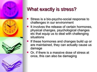 What exactly is stress? Stress is a bio-psycho-social response to challenges in our environment It involves the release of certain hormones, physical changes, psychological changes etc that equip us to deal with challenging situations If these hormones and changes build up or are maintained, they can actually cause us damage Or, if there is a massive dose of stress at once, this can also be damaging 