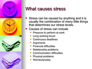 What causes stress Stress can be caused by anything and it is usually the combination of many little things that determines our stress levels. Causes of stress can include Pressure to perform at work Long working hours Continuous deadlines Arguments Financial difficulties Relationship problems Communication difficulties Physical problems Worries/anxiety 