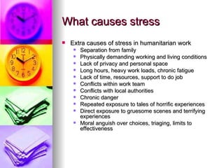 What causes stress Extra causes of stress in humanitarian work Separation from family Physically demanding working and living conditions Lack of privacy and personal space Long hours, heavy work loads, chronic fatigue Lack of time, resources, support to do job Conflicts within work team Conflicts with local authorities Chronic danger Repeated exposure to tales of horrific experiences Direct exposure to gruesome scenes and terrifying experiences  Moral anguish over choices, triaging, limits to effectiveness 