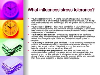 What influences stress tolerance?   Your support network –  A strong network of supportive friends and family members is an enormous buffer against life’s stressors. On the flip side, the more lonely and isolated you are, the greater your vulnerability to stress.  Your sense of control  – If you have confidence in yourself and your ability to influence events and persevere through challenges, it’s easier to take stress in stride. People who are vulnerable to stress tend to feel like things are out of their control.  Your attitude and outlook –  Stress-hardy people have an optimistic attitude. They tend to embrace challenges, have a strong sense of humor, accept that change is a part of life, and believe in a higher power or purpose.  Your ability to deal with your emotions . You’re extremely vulnerable to stress if you don’t know how to calm and soothe yourself when you’re feeling sad, angry, or afraid. The ability to bring your emotions into balance helps you bounce back from adversity.   Your knowledge and preparation –  The more you know about a stressful situation, including how long it will last and what to expect, the easier it is to cope. For example, if you go into surgery with a realistic picture of what to expect post-op, a painful recovery will be less traumatic than if you were expecting to bounce back immediately.  