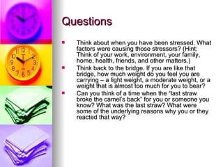 Questions Think about when you have been stressed. What factors were causing those stressors? (Hint: Think of your work, environment, your family, home, health, friends, and other matters.)  Think back to the bridge. If you are like that bridge, how much weight do you feel you are carrying – a light weight, a moderate weight, or a weight that is almost too much for you to bear? Can you think of a time when the “last straw broke the camel’s back” for you or someone you know? What was the last straw? What were some of the underlying reasons why you or they reacted that way?   