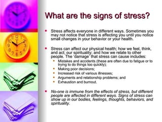 What are the signs of stress? Stress affects everyone in different ways. Sometimes you may not notice that stress is affecting you until you notice small changes in your behavior or your health.  Stress can affect our physical health; how we feel, think, and act; our spirituality; and how we relate to other people. The ‘damage’ that stress can cause includes:  Mistakes and accidents (these are often due to fatigue or to trying to do things too quickly); Making poor decisions;  Increased risk of various illnesses; Arguments and relationship problems; and Exhaustion and burnout. No-one is immune from the effects of stress, but different people are affected in different ways. Signs of stress can show up in our bodies, feelings, thoughts, behaviors, and spirituality.   