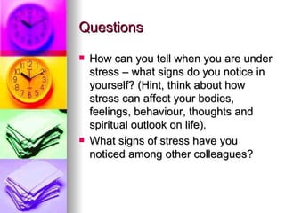 Questions How can you tell when you are under stress – what signs do you notice in yourself? (Hint, think about how stress can affect your bodies, feelings, behaviour, thoughts and spiritual outlook on life). What signs of stress have you noticed among other colleagues?  