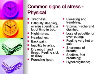 Common signs of stress - Physical Tiredness;  Difficulty sleeping, or else spending a lot of time in bed;  Nightmares;  Headaches;  Back pain;  Inability to relax;  Dry mouth and throat; Feeling sick or dizzy;  Pounding heart; Sweating and trembling;  Stomach-ache and diarrhea;  Loss of appetite, or over-eating;  Feeling very hot or cold;  Shortness of breath;  Shallow, fast breathing;  Hyper-vigilance; . 