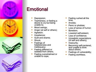 Emotional Depression;  Tearfulness, or feeling a desire to cry but being unable to;  Mood swings;  Anger (at self or others);  Agitation;  Impatience;  Guilt and shame;  Shock;  Feelings of helplessness and inadequacy;  Feeling different or isolated from others;  Feeling overwhelmed or unable to cope;  Feeling rushed all the time;  Anxiety;  Panic or phobias;  Loss of sense of humor;  Boredom;  Lowered self-esteem;  Loss of confidence;  Unrealistic expectations (of self and others);  Insecurity;  Becoming self-centered, and unable to think about others;  Feelings of vulnerability;  Feeling worthless.  