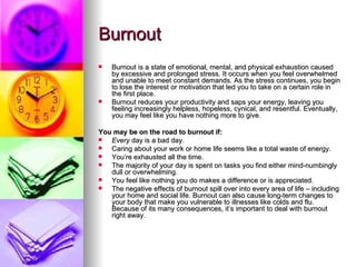 Burnout Burnout is a state of emotional, mental, and physical exhaustion caused by excessive and prolonged stress. It occurs when you feel overwhelmed and unable to meet constant demands. As the stress continues, you begin to lose the interest or motivation that led you to take on a certain role in the first place.  Burnout reduces your productivity and saps your energy, leaving you feeling increasingly helpless, hopeless, cynical, and resentful. Eventually, you may feel like you have nothing more to give.  You may be on the road to burnout if: Every  day is a bad day.  Caring about your work or home life seems like a total waste of energy.  You’re exhausted all the time.  The majority of your day is spent on tasks you find either mind-numbingly dull or overwhelming.  You feel like nothing you do makes a difference or is appreciated.  The negative effects of burnout spill over into every area of life – including your home and social life. Burnout can also cause long-term changes to your body that make you vulnerable to illnesses like colds and flu. Because of its many consequences, it’s important to deal with burnout right away. 