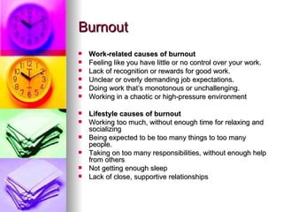 Burnout Work-related causes of burnout Feeling like you have little or no control over your work.    Lack of recognition or rewards for good work.  Unclear or overly demanding job expectations.  Doing work that’s monotonous or unchallenging.  Working in a chaotic or high-pressure environment  Lifestyle causes of burnout Working too much, without enough time for relaxing and socializing  Being expected to be too many things to too many people.  Taking on too many responsibilities, without enough help from others Not getting enough sleep  Lack of close, supportive relationships  