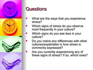 Questions What are the ways that you experience stress? Which signs of stress do you observe most frequently in your culture?  Which signs do you see less in your culture?  Do you notice any differences with other cultures/expatriates in how stress is commonly expressed? Are you currently experiencing any of these signs of stress? If so, which ones?   