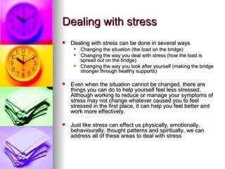 Dealing with stress Dealing with stress can be done in several ways Changing the situation (the load on the bridge) Changing the way you deal with stress (how the load is spread out on the bridge) Changing the way you look after yourself (making the bridge stronger through healthy supports) Even when the situation cannot be changed, there are things you can do to help yourself feel less stressed. Although working to reduce or manage your symptoms of stress may not change whatever caused you to feel stressed in the first place, it can help you feel better and work more effectively.  Just like stress can effect us physically, emotionally, behaviourally, thought patterns and spiritually, we can address all of these areas to deal with stress 