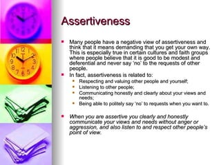 Assertiveness Many people have a negative view of assertiveness and think that it means demanding that you get your own way. This is especially true in certain cultures and faith groups where people believe that it is good to be modest and deferential and never say ‘no’ to the requests of other people. In fact, assertiveness is related to: Respecting and valuing other people and yourself; Listening to other people; Communicating honestly and clearly about your views and needs; Being able to politely say ‘no’ to requests when you want to. When you are assertive you clearly and honestly communicate your views and needs without anger or aggression, and also listen to and respect other people’s point of view.  