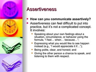 Assertiveness How can you communicate assertively? Assertiveness can feel difficult to put into practice, but it’s not a complicated concept. It involves: Speaking about your own feelings about a situation, circumstance, or behavior using the formula, “I feel… when… because…”;   Expressing what you would like to see happen instead (e.g., “I would appreciate it if…”);  Being polite, clear, and honest; and Giving the other person a chance to speak, and listening to them with respect. 