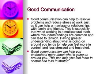 Good Communication Good communication can help to resolve problems and reduce stress at work, just as it can help a marriage or relationships with family and friends. This is especially true when working in a multicultural team where misunderstandings are common and can lead to tension. Having greater understanding about what is going on around you tends to help you feel more in control, and less stressed and frustrated. Good communication can help you understand more about what’s going on around you. This can help you feel more in control and less frustrated. 