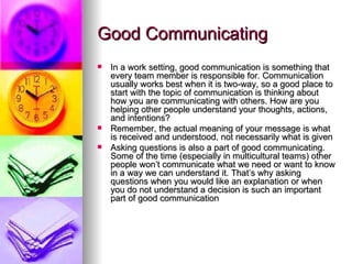 Good Communicating In a work setting, good communication is something that every team member is responsible for. Communication usually works best when it is two-way, so a good place to start with the topic of communication is thinking about how you are communicating with others. How are you helping other people understand your thoughts, actions, and intentions?  Remember, the actual meaning of your message is what is received and understood, not necessarily what is given Asking questions is also a part of good communicating.  Some of the time (especially in multicultural teams) other people won’t communicate what we need or want to know in a way we can understand it. That’s why asking questions when you would like an explanation or when you do not understand a decision is such an important part of good communication 