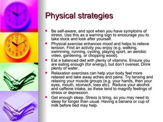 Physical strategies Be self-aware, and spot when you have symptoms of stress. Use this as a warning sign to encourage you to take stock and look after yourself. Physical exercise enhances mood and helps to relieve tension. Find an activity you enjoy (e.g. walking, swimming, running, cycling, playing sport, an aerobic video, gardening, or chopping wood). Eat a balanced diet with plenty of vitamins. Ensure you are eating enough (for energy), but don’t overeat. Drink plenty of water. Relaxation exercises can help your body feel more relaxed and take away aches and pains. Try tensing and relaxing your muscle groups (e.g. your hands, then your eyes, mouth, stomach, toes etc).  Reduce your alcohol and caffeine intake, as these tend to magnify feelings of stress or depression.  Get enough sleep. Stress is tiring, so you may need to sleep for longer than usual. Having a banana or cup of milk before bed may help. 
