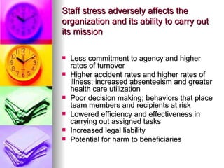 Staff stress adversely affects the organization and its ability to carry out its mission Less commitment to agency and higher rates of turnover Higher accident rates and higher rates of illness; increased absenteeism and greater health care utilization Poor decision making; behaviors that place team members and recipients at risk Lowered efficiency and effectiveness in carrying out assigned tasks Increased legal liability Potential for harm to beneficiaries 