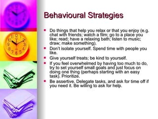 Behavioural Strategies Do things that help you relax or that you enjoy (e.g. chat with friends; watch a film; go to a place you like; read; have a relaxing bath; listen to music; draw; make something). Don’t isolate yourself. Spend time with people you like. Give yourself treats; be kind to yourself. If you feel overwhelmed by having too much to do, try to set yourself small goals and just focus on doing one thing (perhaps starting with an easy task). Prioritize.  Be assertive. Delegate tasks, and ask for time off if you need it. Be willing to ask for help. 