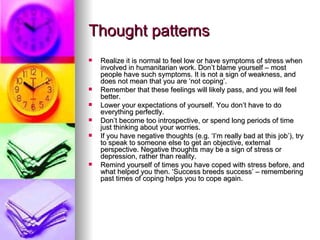 Thought patterns Realize it is normal to feel low or have symptoms of stress when involved in humanitarian work. Don’t blame yourself – most people have such symptoms. It is not a sign of weakness, and does not mean that you are ‘not coping’. Remember that these feelings will likely pass, and you will feel better. Lower your expectations of yourself. You don’t have to do everything perfectly. Don’t become too introspective, or spend long periods of time just thinking about your worries. If you have negative thoughts (e.g. ‘I’m really bad at this job’), try to speak to someone else to get an objective, external perspective. Negative thoughts may be a sign of stress or depression, rather than reality. Remind yourself of times you have coped with stress before, and what helped you then. ‘Success breeds success’ – remembering past times of coping helps you to cope again.  
