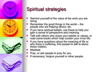 Spiritual strategies Remind yourself of the value of the work you are doing. Remember the good things in the world – the people who are helping others, etc. If you have spiritual beliefs, use these to help you gain a sense of perspective and meaning. Talk with others who share your beliefs or values, or read some books which help sustain your inner life.  If you have questions about the meaning of life or why there is suffering, find people to talk to about these matters. Meditate Pray, or ask people to pray for you. If necessary, forgive yourself or other people. 