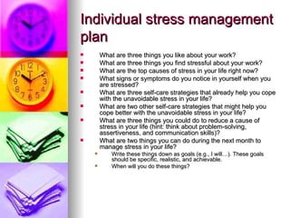 Individual stress management plan What are three things you like about your work? What are three things you find stressful about your work? What are the top causes of stress in your life right now? What signs or symptoms do you notice in yourself when you are stressed? What are three self-care strategies that already help you cope with the unavoidable stress in your life? What are two other self-care strategies that might help you cope better with the unavoidable stress in your life?  What are three things you could do to reduce a cause of stress in your life (hint: think about problem-solving, assertiveness, and communication skills)? What are two things you can do during the next month to manage stress in your life? Write these things down as goals (e.g., I will…). These goals should be specific, realistic, and achievable.  When will you do these things? 