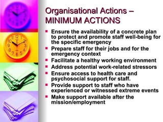 Organisational Actions – MINIMUM ACTIONS Ensure the availability of a concrete plan to protect and promote staff well-being for the specific emergency Prepare staff for their jobs and for the emergency context Facilitate a healthy working environment   Address potential work-related stressors   Ensure access to health care and psychosocial support for staff.   Provide support to staff who have experienced or witnessed extreme events Make support available after the mission/employment   