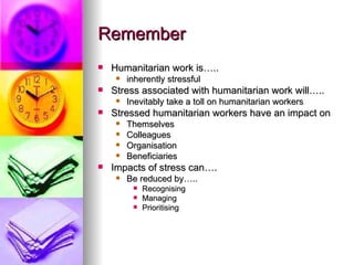 Remember Humanitarian work is….. inherently stressful Stress associated with humanitarian work will….. Inevitably take a toll on humanitarian workers Stressed humanitarian workers have an impact on Themselves Colleagues  Organisation Beneficiaries Impacts of stress can…. Be reduced by….. Recognising Managing  Prioritising  