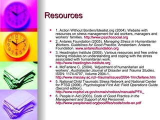 Resources 1. Action Without Borders/Idealist.org (2004). Website with resources on stress management for aid workers, managers and workers’ families.  http://www.psychosocial.org   2. Antares Foundation (2005).  Managing Stress in Humanitarian Workers. Guidelines for Good Practice . Amsterdam: Antares Foundation.  www.antaresfoundation.org   3. Headington Institute (2005). Various resources and free online training modules on understanding and coping with the stress associated with humanitarian work.  http://www.headington-institute.org   4. McFarlane C. (2004). ‘Adjustment of humanitarian aid workers’.  Australasian Journal of Disaster and Trauma Studies . ISSN: 1174-4707, Volume 2004-1.  http://www.massey.ac.nz/~trauma/issues/2004-1/mcfarlane.htm   5. National Child Traumatic Stress Network and National Center for PTSD (2006).  Psychological First Aid: Field Operations Guide  (Second edition).  http://www.ncptsd.va.gov/ncmain/ncdocs/manuals/PFA_ 6. People in Aid (2003).  Code of Good Practice in the Management and Support of Aid Personnel.  http://www.peopleinaid.org/pool/files/code/code-en.pdf   