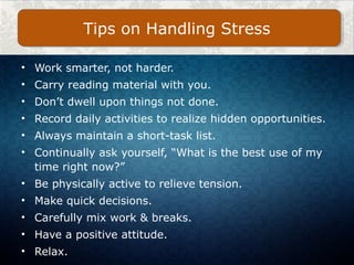 • Work smarter, not harder.
• Carry reading material with you.
• Don’t dwell upon things not done.
• Record daily activities to realize hidden opportunities.
• Always maintain a short-task list.
• Continually ask yourself, “What is the best use of my
time right now?”
• Be physically active to relieve tension.
• Make quick decisions.
• Carefully mix work & breaks.
• Have a positive attitude.
• Relax.
Tips on Handling Stress
 