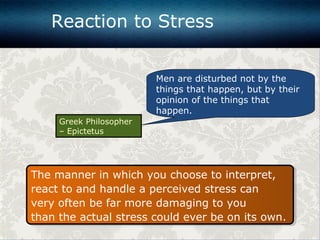 The manner in which you choose to interpret,
react to and handle a perceived stress can
very often be far more damaging to you
than the actual stress could ever be on its own.
The manner in which you choose to interpret,
react to and handle a perceived stress can
very often be far more damaging to you
than the actual stress could ever be on its own.
Men are disturbed not by the
things that happen, but by their
opinion of the things that
happen.
Greek Philosopher
– Epictetus
Reaction to Stress
 