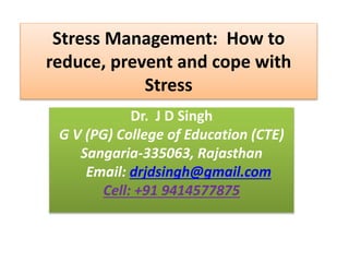 Stress Management: How to
reduce, prevent and cope with
Stress
Dr. J D Singh
G V (PG) College of Education (CTE)
Sangaria-335063, Rajasthan
Email: drjdsingh@gmail.com
Cell: +91 9414577875
 