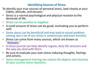 Identifying Sources of Stress
To identify your true sources of personal stress, look closely at your
habits, attitude, and excuses.
• Stress is a normal psychological and physical reaction to the
demands of life.
• Stress can be positive or negative.
• A small amount of stress can be good, motivating you to perform
well.
• Some stress can be beneficial and may lead to actual problem-
solving, but a lot of our stress is unnecessary and even harmful.
• Stress can come from many sources, which are known as
"stressors."
• A stress journal can help identify regular, daily life stressors and
the way you deal with them.
• Be sure to evaluate your own stress inducing thoughts, feelings
and actions.
• Stress management training can reduce the degree and intensity
of your current stress reactions.
 