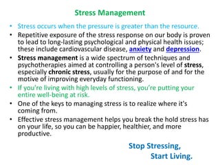 Stress Management
• Stress occurs when the pressure is greater than the resource.
• Repetitive exposure of the stress response on our body is proven
to lead to long-lasting psychological and physical health issues;
these include cardiovascular disease, anxiety and depression.
• Stress management is a wide spectrum of techniques and
psychotherapies aimed at controlling a person's level of stress,
especially chronic stress, usually for the purpose of and for the
motive of improving everyday functioning.
• If you’re living with high levels of stress, you’re putting your
entire well-being at risk.
• One of the keys to managing stress is to realize where it's
coming from.
• Effective stress management helps you break the hold stress has
on your life, so you can be happier, healthier, and more
productive.
Stop Stressing,
Start Living.
 
