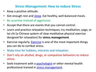 Stress Management: How to reduce Stress
• Keep a positive attitude.
• Get enough rest and sleep. Eat healthy, well-balanced meals.
• Be assertive instead of aggressive.
• Accept that there are events that you cannot control.
• Learn and practice relaxation techniques; try meditation, yoga, or
tai-chi (a Chinese system of slow meditative physical exercise
designed for relaxation) for stress management.
• Exercise regularly. Exercise is one of the most important things
you can do to combat stress.
• Make time for hobbies, interests and relaxation.
• Don't rely on alcohol, drugs, or compulsive behaviors to reduce
stress.
• Seek treatment with a psychologist or other mental health
professional trained in stress management.
 