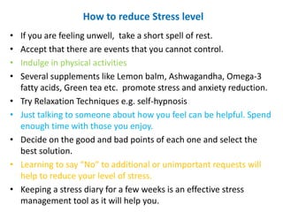 How to reduce Stress level
• If you are feeling unwell, take a short spell of rest.
• Accept that there are events that you cannot control.
• Indulge in physical activities
• Several supplements like Lemon balm, Ashwagandha, Omega-3
fatty acids, Green tea etc. promote stress and anxiety reduction.
• Try Relaxation Techniques e.g. self-hypnosis
• Just talking to someone about how you feel can be helpful. Spend
enough time with those you enjoy.
• Decide on the good and bad points of each one and select the
best solution.
• Learning to say “No” to additional or unimportant requests will
help to reduce your level of stress.
• Keeping a stress diary for a few weeks is an effective stress
management tool as it will help you.
 