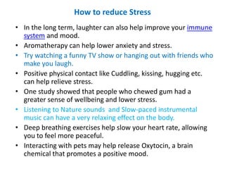 How to reduce Stress
• In the long term, laughter can also help improve your immune
system and mood.
• Aromatherapy can help lower anxiety and stress.
• Try watching a funny TV show or hanging out with friends who
make you laugh.
• Positive physical contact like Cuddling, kissing, hugging etc.
can help relieve stress.
• One study showed that people who chewed gum had a
greater sense of wellbeing and lower stress.
• Listening to Nature sounds and Slow-paced instrumental
music can have a very relaxing effect on the body.
• Deep breathing exercises help slow your heart rate, allowing
you to feel more peaceful.
• Interacting with pets may help release Oxytocin, a brain
chemical that promotes a positive mood.
 