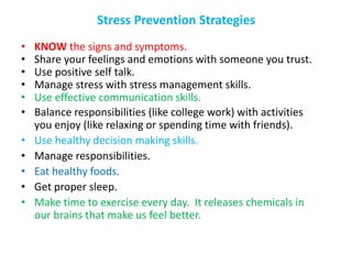 Stress Prevention Strategies
• KNOW the signs and symptoms.
• Share your feelings and emotions with someone you trust.
• Use positive self talk.
• Manage stress with stress management skills.
• Use effective communication skills.
• Balance responsibilities (like college work) with activities
you enjoy (like relaxing or spending time with friends).
• Use healthy decision making skills.
• Manage responsibilities.
• Eat healthy foods.
• Get proper sleep.
• Make time to exercise every day. It releases chemicals in
our brains that make us feel better.
 